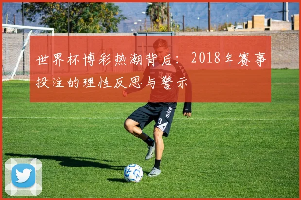 世界杯博彩热潮背后：2018年赛事投注的理性反思与警示