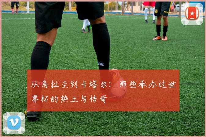 从乌拉圭到卡塔尔：那些承办过世界杯的热土与传奇