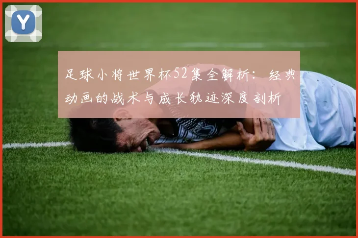 足球小将世界杯52集全解析：经典动画的战术与成长轨迹深度剖析